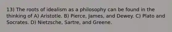 13) The roots of idealism as a philosophy can be found in the thinking of A) Aristotle. B) Pierce, James, and Dewey. C) Plato and Socrates. D) Nietzsche, Sartre, and Greene.