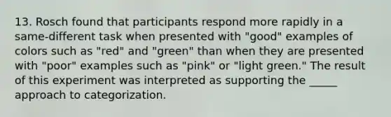 13. Rosch found that participants respond more rapidly in a same-different task when presented with "good" examples of colors such as "red" and "green" than when they are presented with "poor" examples such as "pink" or "light green." The result of this experiment was interpreted as supporting the _____ approach to categorization.