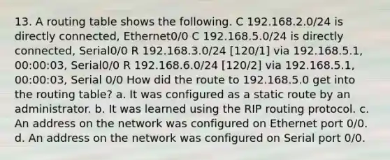 13. A routing table shows the following. C 192.168.2.0/24 is directly connected, Ethernet0/0 C 192.168.5.0/24 is directly connected, Serial0/0 R 192.168.3.0/24 [120/1] via 192.168.5.1, 00:00:03, Serial0/0 R 192.168.6.0/24 [120/2] via 192.168.5.1, 00:00:03, Serial 0/0 How did the route to 192.168.5.0 get into the routing table? a. It was configured as a static route by an administrator. b. It was learned using the RIP routing protocol. c. An address on the network was configured on Ethernet port 0/0. d. An address on the network was configured on Serial port 0/0.