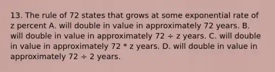 13. The rule of 72 states that grows at some exponential rate of z percent A. will double in value in approximately 72 years. B. will double in value in approximately 72 ÷ z years. C. will double in value in approximately 72 * z years. D. will double in value in approximately 72 ÷ 2 years.