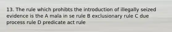 13. The rule which prohibts the introduction of illegally seized evidence is the A mala in se rule B exclusionary rule C due process rule D predicate act rule