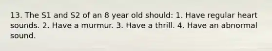 13. The S1 and S2 of an 8 year old should: 1. Have regular heart sounds. 2. Have a murmur. 3. Have a thrill. 4. Have an abnormal sound.