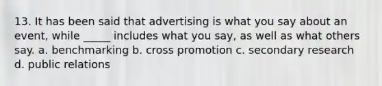 13. It has been said that advertising is what you say about an event, while _____ includes what you say, as well as what others say. a. benchmarking b. cross promotion c. secondary research d. public relations