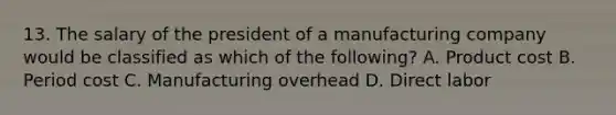 13. The salary of the president of a manufacturing company would be classified as which of the following? A. Product cost B. Period cost C. Manufacturing overhead D. Direct labor