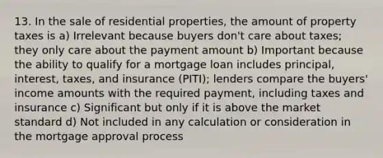 13. In the sale of residential properties, the amount of property taxes is a) Irrelevant because buyers don't care about taxes; they only care about the payment amount b) Important because the ability to qualify for a mortgage loan includes principal, interest, taxes, and insurance (PITI); lenders compare the buyers' income amounts with the required payment, including taxes and insurance c) Significant but only if it is above the market standard d) Not included in any calculation or consideration in the mortgage approval process