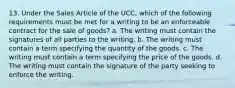 13. Under the Sales Article of the UCC, which of the following requirements must be met for a writing to be an enforceable contract for the sale of goods? a. The writing must contain the signatures of all parties to the writing. b. The writing must contain a term specifying the quantity of the goods. c. The writing must contain a term specifying the price of the goods. d. The writing must contain the signature of the party seeking to enforce the writing.