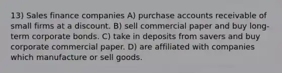 13) Sales finance companies A) purchase accounts receivable of small firms at a discount. B) sell commercial paper and buy long-term corporate bonds. C) take in deposits from savers and buy corporate commercial paper. D) are affiliated with companies which manufacture or sell goods.