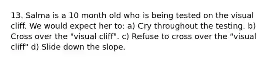 13. Salma is a 10 month old who is being tested on the visual cliff. We would expect her to: a) Cry throughout the testing. b) Cross over the "visual cliff". c) Refuse to cross over the "visual cliff" d) Slide down the slope.