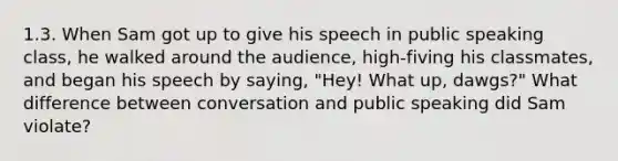 1.3. When Sam got up to give his speech in public speaking class, he walked around the audience, high-fiving his classmates, and began his speech by saying, "Hey! What up, dawgs?" What difference between conversation and public speaking did Sam violate?