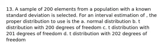 13. A sample of 200 elements from a population with a known <a href='https://www.questionai.com/knowledge/kqGUr1Cldy-standard-deviation' class='anchor-knowledge'>standard deviation</a> is selected. For an interval estimation of , the proper distribution to use is the a. normal distribution b. t distribution with 200 degrees of freedom c. t distribution with 201 degrees of freedom d. t distribution with 202 degrees of freedom