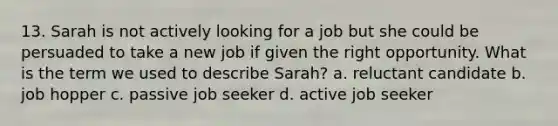 13. Sarah is not actively looking for a job but she could be persuaded to take a new job if given the right opportunity. What is the term we used to describe Sarah? a. reluctant candidate b. job hopper c. passive job seeker d. active job seeker