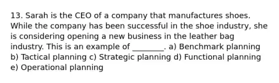 13. Sarah is the CEO of a company that manufactures shoes. While the company has been successful in the shoe industry, she is considering opening a new business in the leather bag industry. This is an example of ________. a) Benchmark planning b) Tactical planning c) Strategic planning d) Functional planning e) Operational planning