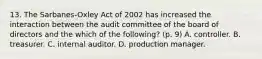 13. The Sarbanes-Oxley Act of 2002 has increased the interaction between the audit committee of the board of directors and the which of the following? (p. 9) A. controller. B. treasurer. C. internal auditor. D. production manager.