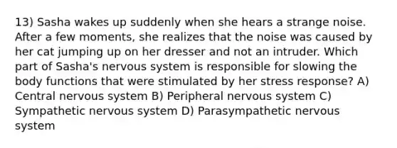 13) Sasha wakes up suddenly when she hears a strange noise. After a few moments, she realizes that the noise was caused by her cat jumping up on her dresser and not an intruder. Which part of Sasha's <a href='https://www.questionai.com/knowledge/kThdVqrsqy-nervous-system' class='anchor-knowledge'>nervous system</a> is responsible for slowing the body functions that were stimulated by her stress response? A) Central nervous system B) Peripheral nervous system C) Sympathetic nervous system D) Parasympathetic nervous system