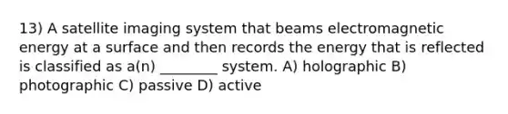 13) A satellite imaging system that beams electromagnetic energy at a surface and then records the energy that is reflected is classified as a(n) ________ system. A) holographic B) photographic C) passive D) active