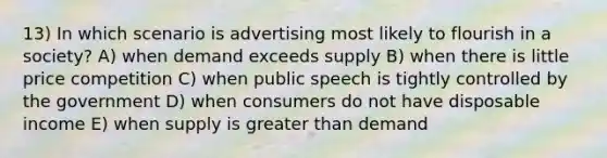 13) In which scenario is advertising most likely to flourish in a society? A) when demand exceeds supply B) when there is little price competition C) when public speech is tightly controlled by the government D) when consumers do not have disposable income E) when supply is greater than demand