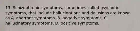 13. Schizophrenic symptoms, sometimes called psychotic symptoms, that include hallucinations and delusions are known as A. aberrant symptoms. B. negative symptoms. C. hallucinatory symptoms. D. positive symptoms.