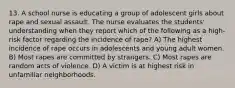 13. A school nurse is educating a group of adolescent girls about rape and sexual assault. The nurse evaluates the students' understanding when they report which of the following as a high-risk factor regarding the incidence of rape? A) The highest incidence of rape occurs in adolescents and young adult women. B) Most rapes are committed by strangers. C) Most rapes are random acts of violence. D) A victim is at highest risk in unfamiliar neighborhoods.