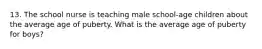 13. The school nurse is teaching male school-age children about the average age of puberty. What is the average age of puberty for boys?