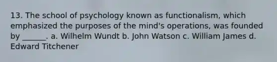 13. The school of psychology known as functionalism, which emphasized the purposes of the mind's operations, was founded by ______. a. Wilhelm Wundt b. John Watson c. William James d. Edward Titchener