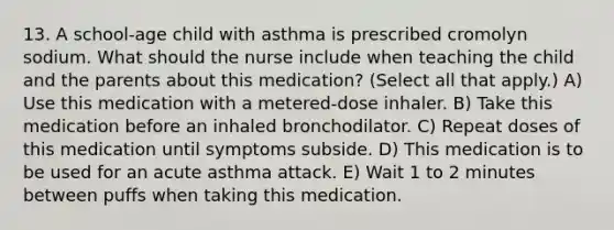 13. A school-age child with asthma is prescribed cromolyn sodium. What should the nurse include when teaching the child and the parents about this medication? (Select all that apply.) A) Use this medication with a metered-dose inhaler. B) Take this medication before an inhaled bronchodilator. C) Repeat doses of this medication until symptoms subside. D) This medication is to be used for an acute asthma attack. E) Wait 1 to 2 minutes between puffs when taking this medication.