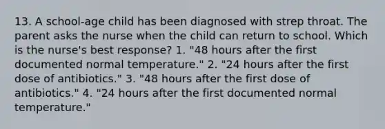 13. A school-age child has been diagnosed with strep throat. The parent asks the nurse when the child can return to school. Which is the nurse's best response? 1. "48 hours after the first documented normal temperature." 2. "24 hours after the first dose of antibiotics." 3. "48 hours after the first dose of antibiotics." 4. "24 hours after the first documented normal temperature."