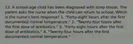 13. A school-age child has been diagnosed with strep throat. The parent asks the nurse when the child can return to school. Which is the nurse's best response? 1. "Forty-eight hours after the first documented normal temperature." 2. "Twenty-four hours after the first dose of antibiotics." 3. "Forty-eight hours after the first dose of antibiotics." 4. "Twenty-four hours after the first documented normal temperature."