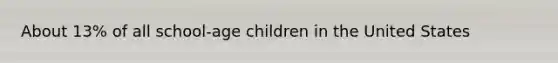 About 13% of all school-age children in the United States