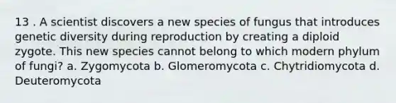 13 . A scientist discovers a new species of fungus that introduces genetic diversity during reproduction by creating a diploid zygote. This new species cannot belong to which modern phylum of fungi? a. Zygomycota b. Glomeromycota c. Chytridiomycota d. Deuteromycota