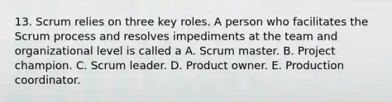 13. Scrum relies on three key roles. A person who facilitates the Scrum process and resolves impediments at the team and organizational level is called a A. Scrum master. B. Project champion. C. Scrum leader. D. Product owner. E. Production coordinator.