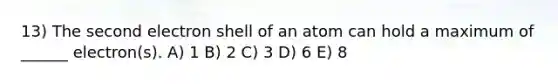 13) The second electron shell of an atom can hold a maximum of ______ electron(s). A) 1 B) 2 C) 3 D) 6 E) 8