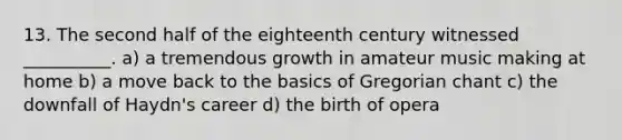 13. The second half of the eighteenth century witnessed __________. a) a tremendous growth in amateur music making at home b) a move back to the basics of Gregorian chant c) the downfall of Haydn's career d) the birth of opera