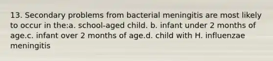 13. Secondary problems from bacterial meningitis are most likely to occur in the:a. school-aged child. b. infant under 2 months of age.c. infant over 2 months of age.d. child with H. influenzae meningitis