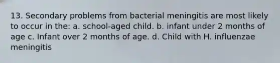 13. Secondary problems from bacterial meningitis are most likely to occur in the: a. school-aged child. b. infant under 2 months of age c. Infant over 2 months of age. d. Child with H. influenzae meningitis