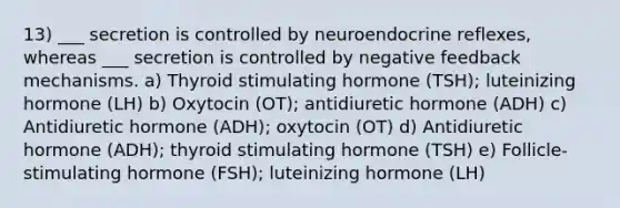 13) ___ secretion is controlled by neuroendocrine reflexes, whereas ___ secretion is controlled by negative feedback mechanisms. a) Thyroid stimulating hormone (TSH); luteinizing hormone (LH) b) Oxytocin (OT); antidiuretic hormone (ADH) c) Antidiuretic hormone (ADH); oxytocin (OT) d) Antidiuretic hormone (ADH); thyroid stimulating hormone (TSH) e) Follicle-stimulating hormone (FSH); luteinizing hormone (LH)