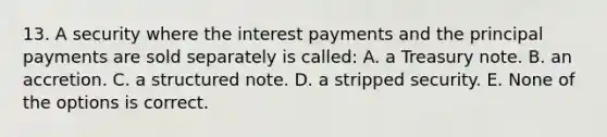 13. A security where the interest payments and the principal payments are sold separately is called: A. a Treasury note. B. an accretion. C. a structured note. D. a stripped security. E. None of the options is correct.