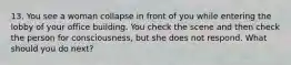 13. You see a woman collapse in front of you while entering the lobby of your office building. You check the scene and then check the person for consciousness, but she does not respond. What should you do next?