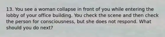 13. You see a woman collapse in front of you while entering the lobby of your office building. You check the scene and then check the person for consciousness, but she does not respond. What should you do next?