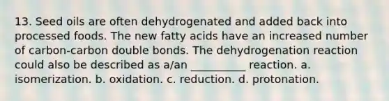 13. Seed oils are often dehydrogenated and added back into processed foods. The new fatty acids have an increased number of carbon-carbon double bonds. The dehydrogenation reaction could also be described as a/an __________ reaction. a. isomerization. b. oxidation. c. reduction. d. protonation.