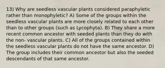 13) Why are seedless vascular plants considered paraphyletic rather than monophyletic? A) Some of the groups within the seedless vascular plants are more closely related to each other than to other groups (such as Lycophyta). B) They share a more recent common ancestor with seeded plants than they do with the non- vascular plants. C) All of the groups contained within the seedless vascular plants do not have the same ancestor. D) The group includes their common ancestor but also the seeded descendants of that same ancestor.