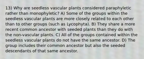 13) Why are seedless <a href='https://www.questionai.com/knowledge/kbaUXKuBoK-vascular-plants' class='anchor-knowledge'>vascular plants</a> considered paraphyletic rather than monophyletic? A) Some of the groups within the seedless vascular plants are more closely related to each other than to other groups (such as Lycophyta). B) They share a more recent common ancestor with seeded plants than they do with the non-vascular plants. C) All of the groups contained within the seedless vascular plants do not have the same ancestor. D) The group includes their common ancestor but also the seeded descendants of that same ancestor.