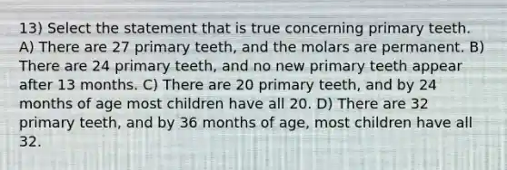 13) Select the statement that is true concerning primary teeth. A) There are 27 primary teeth, and the molars are permanent. B) There are 24 primary teeth, and no new primary teeth appear after 13 months. C) There are 20 primary teeth, and by 24 months of age most children have all 20. D) There are 32 primary teeth, and by 36 months of age, most children have all 32.