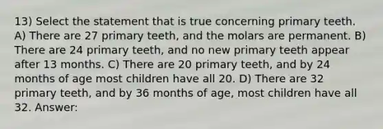 13) Select the statement that is true concerning primary teeth. A) There are 27 primary teeth, and the molars are permanent. B) There are 24 primary teeth, and no new primary teeth appear after 13 months. C) There are 20 primary teeth, and by 24 months of age most children have all 20. D) There are 32 primary teeth, and by 36 months of age, most children have all 32. Answer: