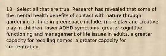 13 - Select all that are true. Research has revealed that some of the mental health benefits of contact with nature through gardening or time in greenspace include: more play and creative play in children. lower ADHD symptoms. greater cognitive functioning and management of life issues in adults. a greater capacity for recalling names. a greater capacity for concentration.