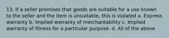 13. If a seller promises that goods are suitable for a use known to the seller and the item is unsuitable, this is violated a. Express warranty b. Implied warranty of merchantability c. Implied warranty of fitness for a particular purpose. d. All of the above