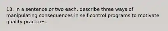 13. In a sentence or two each, describe three ways of manipulating consequences in self-control programs to motivate quality practices.