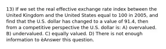 13) If we set the real effective exchange rate index between the United Kingdom and the United States equal to 100 in 2005, and find that the U.S. dollar has changed to a value of 91.4, then from a competitive perspective the U.S. dollar is: A) overvalued. B) undervalued. C) equally valued. D) There is not enough information to èAnswer this question.