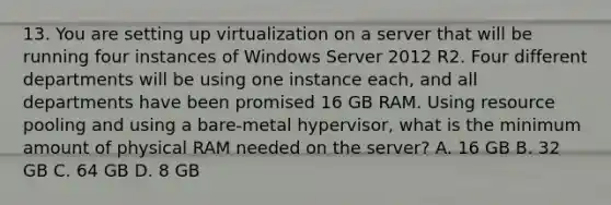 13. You are setting up virtualization on a server that will be running four instances of Windows Server 2012 R2. Four different departments will be using one instance each, and all departments have been promised 16 GB RAM. Using resource pooling and using a bare-metal hypervisor, what is the minimum amount of physical RAM needed on the server? A. 16 GB B. 32 GB C. 64 GB D. 8 GB