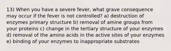 13) When you have a severe fever, what grave consequence may occur if the fever is not controlled? a) destruction of enzymes primary structure b) removal of amine groups from your proteins c) change in the tertiary structure of your enzymes d) removal of the amino acids in the active sites of your enzymes e) binding of your enzymes to inappropriate substrates