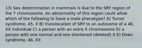 13) Sex determination in mammals is due to the SRY region of the Y chromosome. An abnormality of this region could allow which of the following to have a male phenotype? A) Turner syndrome, 45, X B) translocation of SRY to an autosome of a 46, XX individual C) a person with an extra X chromosome D) a person with one normal and one shortened (deleted) X E) Down syndrome, 46, XX